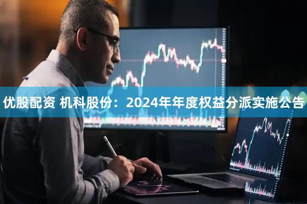 优股配资 机科股份：2024年年度权益分派实施公告