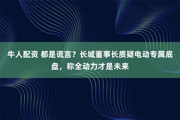 牛人配资 都是谎言？长城董事长质疑电动专属底盘，称全动力才是未来