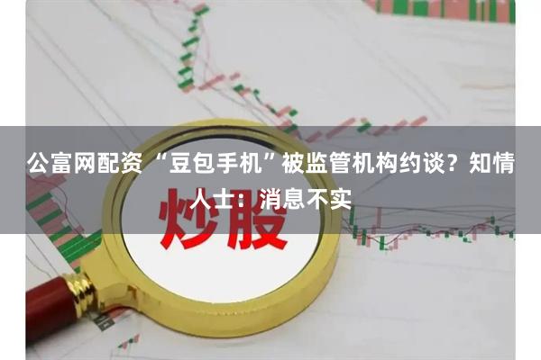 公富网配资 “豆包手机”被监管机构约谈?知情人士:消息不实