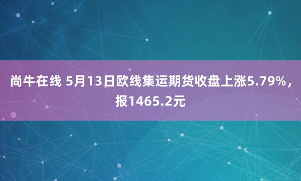 尚牛在线 5月13日欧线集运期货收盘上涨5.79%，报1465.2元