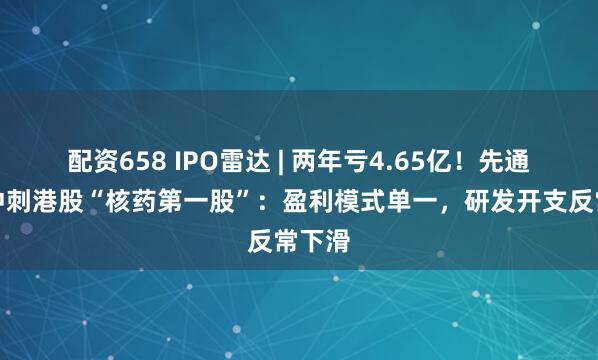 配资658 IPO雷达 | 两年亏4.65亿！先通医药冲刺港股“核药第一股”：盈利模式单一，研发开支反常下滑