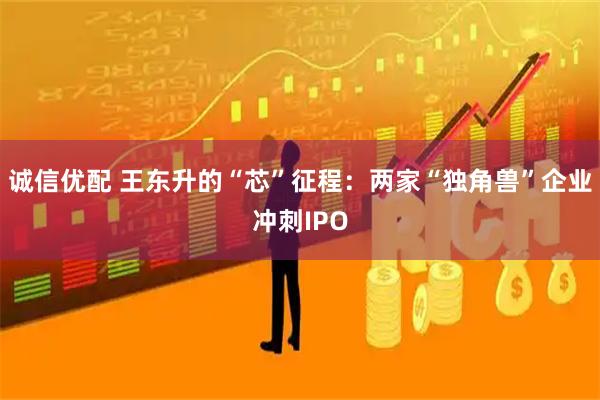 诚信优配 王东升的“芯”征程:两家“独角兽”企业冲刺IPO