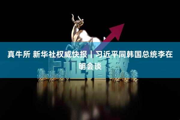 真牛所 新华社权威快报｜习近平同韩国总统李在明会谈