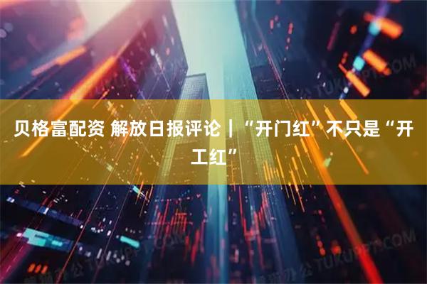 贝格富配资 解放日报评论｜“开门红”不只是“开工红”