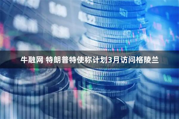 牛融网 特朗普特使称计划3月访问格陵兰