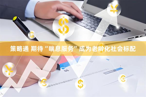 策略通 期待“喘息服务”成为老龄化社会标配