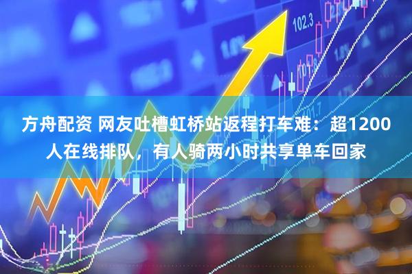 方舟配资 网友吐槽虹桥站返程打车难：超1200人在线排队，有人骑两小时共享单车回家