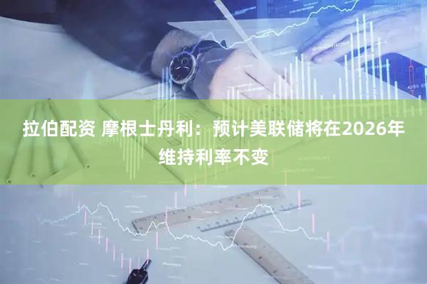 拉伯配资 摩根士丹利：预计美联储将在2026年维持利率不变